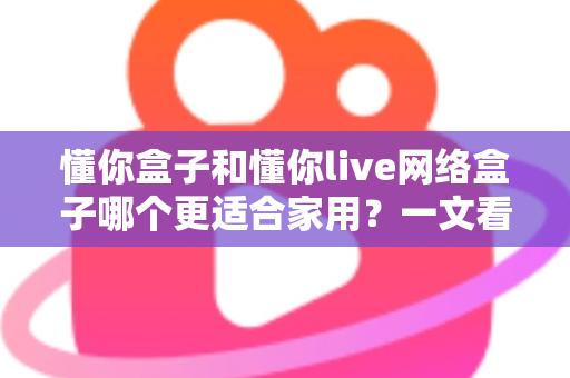 懂你盒子和懂你live网络盒子哪个更适合家用？一文看懂两大热门电视盒子的真实差异与选购指南