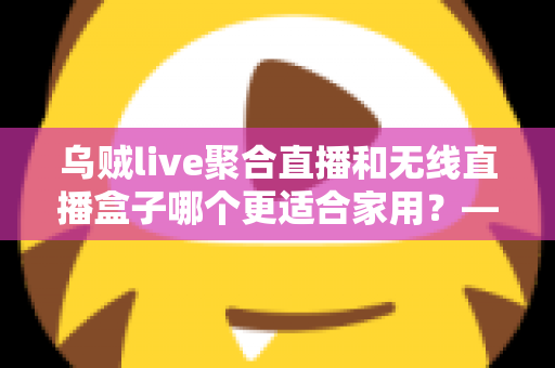 乌贼live聚合直播和无线直播盒子哪个更适合家用?——家庭直播观看方案深度对比与选购指南 乌贼live聚合直播和无线直播盒子哪个更适合家用?——家庭直播观看方案深度对比与选购指南