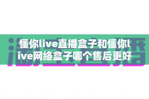 懂你live直播盒子和懂你live网络盒子哪个售后更好？全面对比解析与避坑选购指南