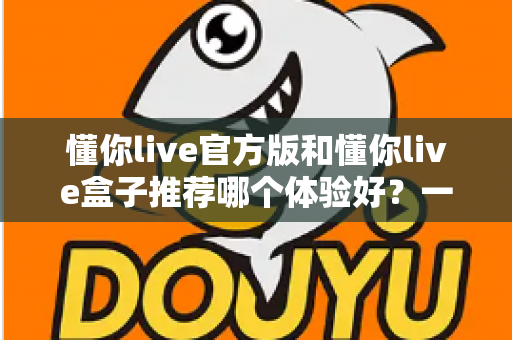 懂你live官方版和懂你live盒子推荐哪个体验好?一篇看懂两大版本的深度评测与选择指南 懂你live官方版和懂你live盒子推荐哪个体验好?一篇看懂两大版本的深度评测与选择指南