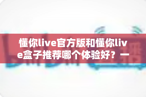 懂你live官方版和懂你live盒子推荐哪个体验好？一篇看懂两大版本的深度评测与选择指南