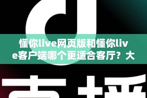 懂你live网页版和懂你live客户端哪个更适合客厅？大屏观看体验深度对比与选择指南