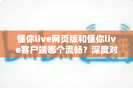 懂你live网页版和懂你live客户端哪个流畅?深度对比分析与选择指南全面解读 懂你live网页版和懂你live客户端哪个流畅?深度对比分析与选择指南全面解读