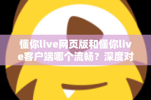 懂你live网页版和懂你live客户端哪个流畅？深度对比分析与选择指南全面解读