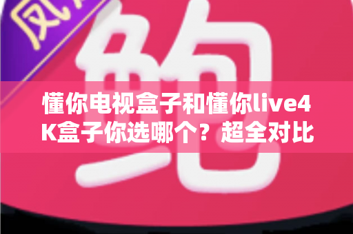 懂你电视盒子和懂你live4K盒子你选哪个？超全对比选购指南帮你一次搞懂