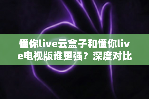 懂你live云盒子和懂你live电视版谁更强？深度对比帮你选对不踩坑