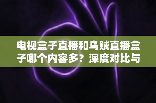 电视盒子直播和乌贼直播盒子哪个内容多？深度对比与选购指南