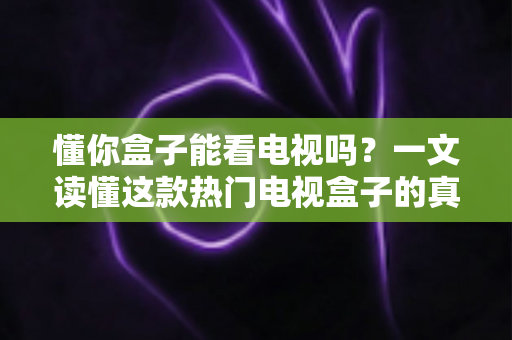 懂你盒子能看电视吗？一文读懂这款热门电视盒子的真实观看体验与使用攻略