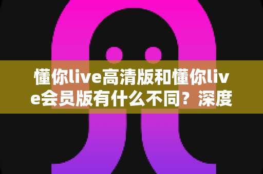 懂你live高清版和懂你live会员版有什么不同？深度对比解析助你选出最适合的版本