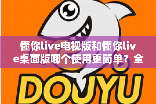 懂你live电视版和懂你live桌面版哪个使用更简单？全面对比分析帮你找到最适合的选择