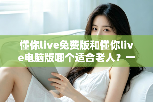 懂你live免费版和懂你live电脑版哪个适合老人？一文帮长辈选对版本、轻松上手不迷路