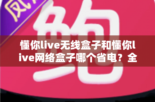 懂你live无线盒子和懂你live网络盒子哪个省电？全面功耗对比与节能选购指南帮你做出明智选择