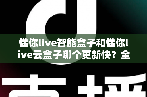 懂你live智能盒子和懂你live云盒子哪个更新快？全面对比解析助你选对电视盒子