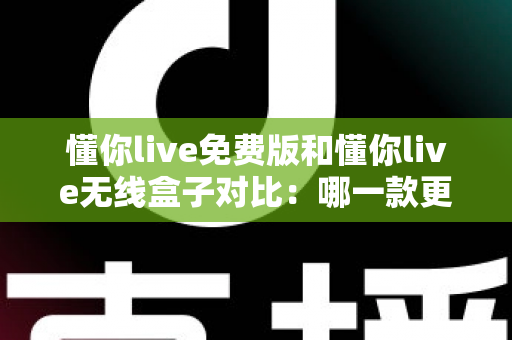 懂你live免费版和懂你live无线盒子对比：哪一款更适合你的K歌与直播需求？全方位深度解析助你轻松选购