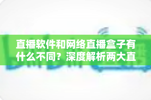 直播软件和网络直播盒子有什么不同?深度解析两大直播方案的核心差异,助你轻松选对直播装备 直播软件和网络直播盒子有什么不同?深度解析两大直播方案的核心差异,助你轻松选对直播装备