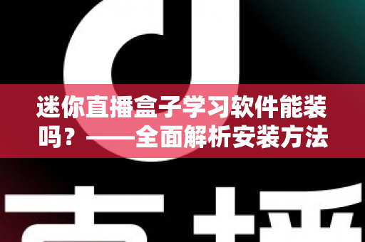 迷你直播盒子学习软件能装吗？——全面解析安装方法、软件推荐与避坑指南