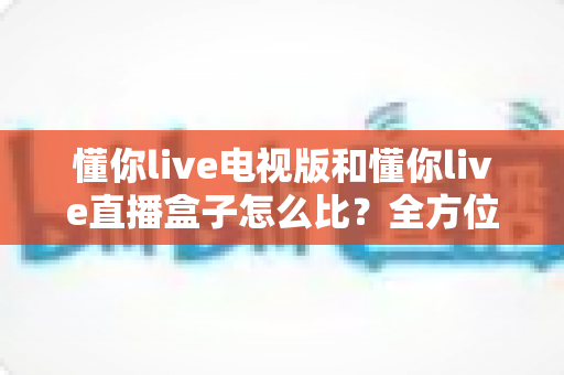 懂你live电视版和懂你live直播盒子怎么比？全方位对比解析帮你选出最适合的观看方案