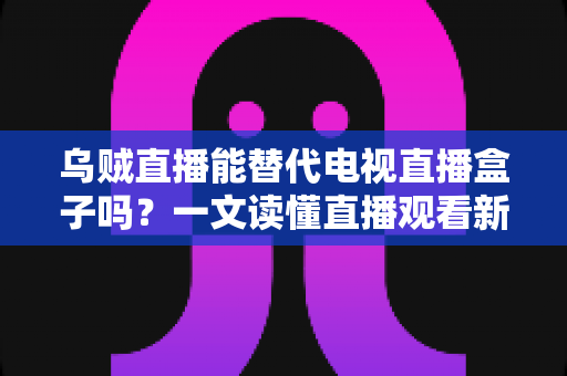 乌贼直播能替代电视直播盒子吗？一文读懂直播观看新选择的优势与局限