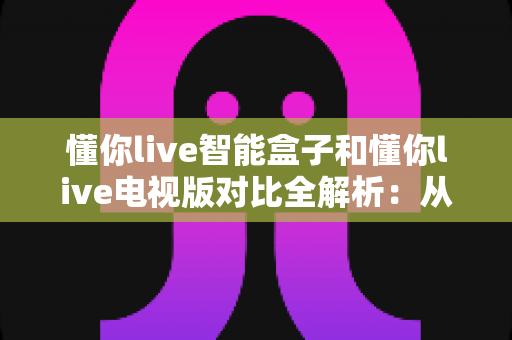 懂你live智能盒子和懂你live电视版对比全解析:从安装体验到性能表现,帮你选对最适合的大屏版本 懂你live智能盒子和懂你live电视版对比全解析:从安装体验到性能表现,帮你选对最适合的大屏版本