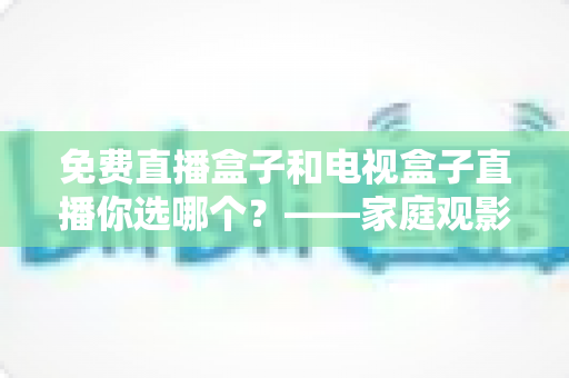 免费直播盒子和电视盒子直播你选哪个？——家庭观影设备深度选购指南