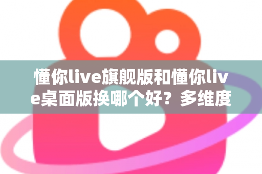 懂你live旗舰版和懂你live桌面版换哪个好？多维度深度对比，帮你选出最适合的直播版本