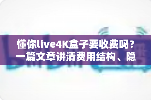 懂你live4K盒子要收费吗?一篇文章讲清费用结构、隐藏成本与选购避坑指南 懂你live4K盒子要收费吗?一篇文章讲清费用结构、隐藏成本与选购避坑指南