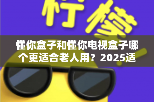 懂你盒子和懂你电视盒子哪个更适合老人用？2025适老化电视盒子深度选购指南与真实对比解析