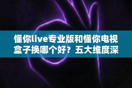 懂你live专业版和懂你电视盒子换哪个好？五大维度深度对比+选购攻略，帮你一次选对不踩坑！