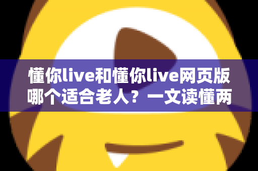 懂你live和懂你live网页版哪个适合老人？一文读懂两种方式的区别，帮长辈选出最省心的观看选择