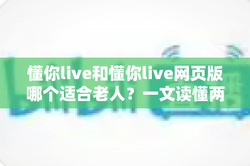 懂你live和懂你live网页版哪个适合老人？一文读懂两种方式的区别，帮长辈选出最省心的观看选择