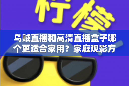 乌贼直播和高清直播盒子哪个更适合家用？家庭观影方案深度对比与实用选购指南